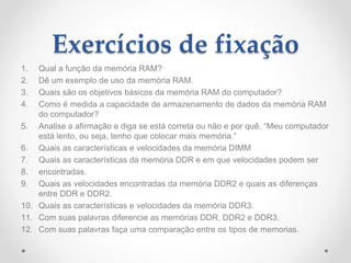 Exercícios de fixação
1. Qual a função da memória RAM?
2. Dê um exemplo de uso da memória RAM.
3. Quais são os objetivos básicos da memória RAM do computador?
4. Como é medida a capacidade de armazenamento de dados da memória RAM
do computador?
5. Analise a afirmação e diga se está correta ou não e por quê. “Meu computador
está lento, ou seja, tenho que colocar mais memória.”
6. Quais as características e velocidades da memória DIMM
7. Quais as características da memória DDR e em que velocidades podem ser
8. encontradas.
9. Quais as velocidades encontradas da memória DDR2 e quais as diferenças
entre DDR e DDR2.
10. Quais as características e velocidades da memória DDR3.
11. Com suas palavras diferencie as memórias DDR, DDR2 e DDR3.
12. Com suas palavras faça uma comparação entre os tipos de memorias.
 