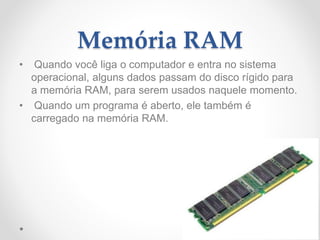 Memória RAM
• Quando você liga o computador e entra no sistema
operacional, alguns dados passam do disco rígido para
a memória RAM, para serem usados naquele momento.
• Quando um programa é aberto, ele também é
carregado na memória RAM.
 