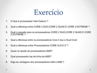 Exercício
1. O Que é processador Intel Celeron ?
2. Qual a diferença entre CORE 2 DUO,CORE 2 QUAD E CORE 2 EXTREME ?
3. Qual o soquete para os processadores CORE 2 DUO,CORE 2 QUAD E CORE
2 EXTREME ?
4. Qual a dferença entre os processadores Core 2 duo e Dual Core/
5. Qual a diferença entre Processadores CORE I3,I5 E I7 ?
6. Quais os tipode de processadores AMD?
7. Qual processador top de linha da AMD?
8. Diga as vantagens dos processadores Intel e AMD ?
 