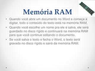 Memória RAM
• Quando você abre um documento no Word e começa a
digitar, todo o conteúdo do texto está na memória RAM.
• Quando você escolhe um nome pra ele e salva, ele será
guardado no disco rígido e continuará na memória RAM
para que você continue editando o documento.
• Se você salva o texto e fecha o Word, o texto será
gravado no disco rígido e sairá da memória RAM.
 