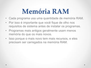 Memória RAM
• Cada programa usa uma quantidade de memória RAM.
• Por isso é importante que você fique de olho nos
requisitos de sistema antes de instalar os programas.
• Programas mais antigos geralmente usam menos
memória do que os mais novos.
• Isso porque o mais novo tem mais recursos, e eles
precisam ser carregados na memória RAM.
 