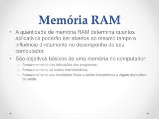 Memória RAM
• A quantidade de memória RAM determina quantos
aplicativos poderão ser abertos ao mesmo tempo e
influência diretamente no desempenho do seu
computador.
• São objetivos básicos de uma memória no computador:
o Armazenamento das instruções dos programas;
o Armazenamento de dados intermediários;
o Armazenamento dos resultados finais a serem transmitidos a algum dispositivo
de saída.
 