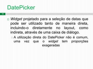 DatePicker
14
 Widget projetado para a seleção de datas que
pode ser utilizado tanto de maneira direta,
incluindo-o diretamente no layout, como
indireta, através de uma caixa de diálogo.
 A utilização direta do DatePicker não é comum,
uma vez que o widget tem proporções
exageradas
 