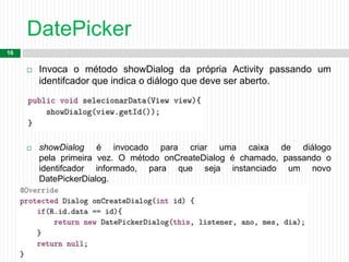 DatePicker
16
 Invoca o método showDialog da própria Activity passando um
identifcador que indica o diálogo que deve ser aberto.

 showDialog é invocado para criar uma caixa de diálogo
pela primeira vez. O método onCreateDialog é chamado, passando o
identifcador informado, para que seja instanciado um novo
DatePickerDialog.
 