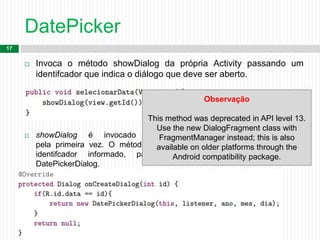 DatePicker
17
 Invoca o método showDialog da própria Activity passando um
identifcador que indica o diálogo que deve ser aberto.

 showDialog é invocado para criar uma caixa de diálogo
pela primeira vez. O método onCreateDialog é chamado, passando o
identifcador informado, para que seja instanciado um novo
DatePickerDialog.
Observação
This method was deprecated in API level 13.
Use the new DialogFragment class with
FragmentManager instead; this is also
available on older platforms through the
Android compatibility package.
 
