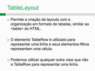 TableLayout
2
 Permite a criação de layouts com a
organização em formato de tabelas, similar ao
<table> do HTML.
 O elemento TableRow é utilizado para
representar uma linha e seus elementos-filhos
representam uma célula.
 Podemos utilizar qualquer outra view que não
a TableRow para representar uma linha.
 