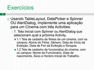 Exercícios
30
 Usando TableLayout, DatePicker e Spinner
OU AlertDialog, implemente uma aplicação
para um Cinema com três Activities:
 1. Tela Inicial com Spinner ou AlertDialog que
selecionam qual a próxima Activity.
 1.1 Tela de cadastro de filmes de um cinema, com os
campos: Nome do Filme, Gênero, Data de Início da
Exibição, Data de Fim da Exibição e Sinopse.
 1.2 Tela de cadastro de funcionáios do cinema, com
os campos: Nome do Funcionário, Data de
nascimento, Sexo e Horário Inicial de Trabalho.
 