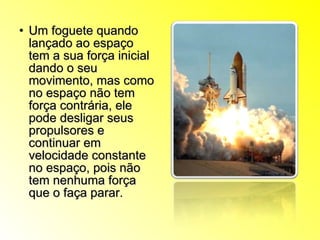 Um foguete quando lançado ao espaço tem a sua força inicial dando o seu movimento, mas como no espaço não tem força contrária, ele pode desligar seus propulsores e continuar em velocidade constante no espaço, pois não tem nenhuma força que o faça parar. 