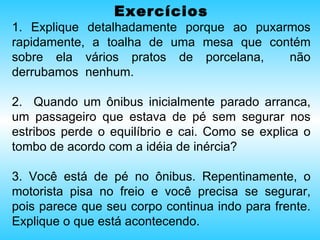 Exercícios 1. Explique detalhadamente porque ao puxarmos rapidamente, a toalha de uma mesa que contém sobre ela vários pratos de porcelana,  não derrubamos  nenhum. 2.  Quando um ônibus inicialmente parado arranca, um passageiro que estava de pé sem segurar nos estribos perde o equilíbrio e cai. Como se explica o tombo de acordo com a idéia de inércia? 3. Você está de pé no ônibus. Repentinamente, o motorista pisa no freio e você precisa se segurar, pois parece que seu corpo continua indo para frente. Explique o que está acontecendo. 