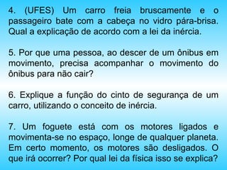 4. (UFES) Um carro freia bruscamente e o passageiro bate com a cabeça no vidro pára-brisa. Qual a explicação de acordo com a lei da inércia. 5. Por que uma pessoa, ao descer de um ônibus em movimento, precisa acompanhar o movimento do ônibus para não cair? 6. Explique a função do cinto de segurança de um carro, utilizando o conceito de inércia. 7. Um foguete está com os motores ligados e movimenta-se no espaço, longe de qualquer planeta. Em certo momento, os motores são desligados. O que irá ocorrer? Por qual lei da física isso se explica? 