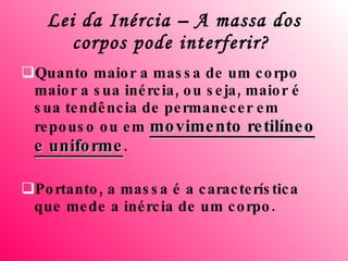 Lei da Inércia – A massa dos corpos pode interferir?   Quanto maior a massa de um corpo maior a sua inércia, ou seja, maior é sua tendência de permanecer em repouso ou em  movimento retilíneo e uniforme .  Portanto, a massa é a característica que mede a inércia de um corpo. 
