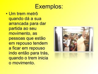 Exemplos: Um trem metrô quando dá a sua arrancada para dar partida ao seu movimento, as pessoas que estão em repouso tendem a ficar em repouso indo então para trás, quando o trem inicia o movimento. 
