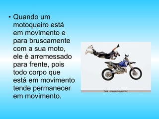 Quando um motoqueiro está em movimento e para bruscamente com a sua moto, ele é arremessado para frente, pois todo corpo que está em movimento tende permanecer em movimento. 