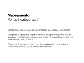Mapeamento
Por quê categorizar?
Categorizar, ou classiﬁcar, é agrupar entidades ou coisas por semelhança.
Categorizar é o processo cognitivo de dividir as experiências do mundo em
grupos de entidades, para construir uma ordem do mundo físico e social que
o ser humano participa e atua.
Categorização é um mecanismo cognitivo fundamental que simpliﬁca a
interação do indivíduo com o ambiente em que vive.
 