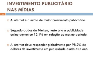 INVESTIMENTO PUBLICITÁRIO
     NAS MÍDIAS
16



        A Internet é a mídia de maior crescimento publicitário

        Segundo dados da Nielsen, neste ano a publicidade
         online aumentou 12,1% em relação ao mesmo período.

        A internet deve responder globalmente por 98,2% de
         dólares de investimento em publicidade ainda este ano.
 