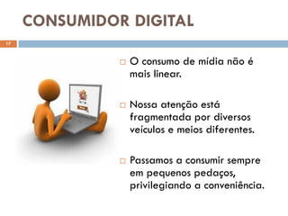 CONSUMIDOR DIGITAL
17



                  O consumo de mídia não é
                   mais linear.

                  Nossa atenção está
                   fragmentada por diversos
                   veículos e meios diferentes.

                  Passamos a consumir sempre
                   em pequenos pedaços,
                   privilegiando a conveniência.
 