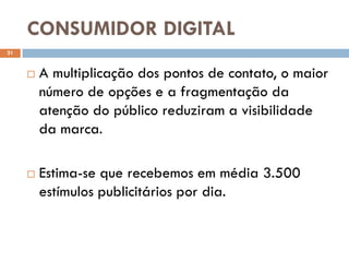 CONSUMIDOR DIGITAL
21


        A multiplicação dos pontos de contato, o maior
         número de opções e a fragmentação da
         atenção do público reduziram a visibilidade
         da marca.

        Estima-se que recebemos em média 3.500
         estímulos publicitários por dia.
 