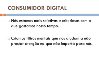 CONSUMIDOR DIGITAL
24


        Nós estamos mais seletivos e criteriosos com o
         que gastamos nosso tempo.

        Criamos filtros mentais que nos ajudam a não
         prestar atenção no que não importa para nós.
 