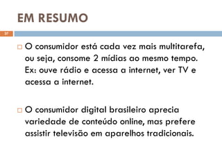 EM RESUMO
27


        O consumidor está cada vez mais multitarefa,
         ou seja, consome 2 mídias ao mesmo tempo.
         Ex: ouve rádio e acessa a internet, ver TV e
         acessa a internet.

        O consumidor digital brasileiro aprecia
         variedade de conteúdo online, mas prefere
         assistir televisão em aparelhos tradicionais.
 