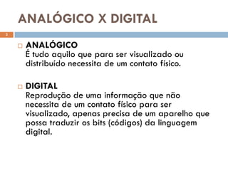 ANALÓGICO X DIGITAL
3


       ANALÓGICO
        É tudo aquilo que para ser visualizado ou
        distribuído necessita de um contato físico.

       DIGITAL
        Reprodução de uma informação que não
        necessita de um contato físico para ser
        visualizado, apenas precisa de um aparelho que
        possa traduzir os bits (códigos) da linguagem
        digital.
 