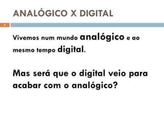 ANALÓGICO X DIGITAL
6




    Vivemos num mundo analógico e ao
    mesmo tempo digital.


    Mas será que o digital veio para
    acabar com o analógico?
 