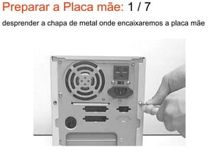 Preparar a Placa mãe: 1 / 7
desprender a chapa de metal onde encaixaremos a placa mãe
 