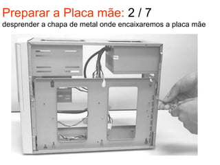 Preparar a Placa mãe: 2 / 7
desprender a chapa de metal onde encaixaremos a placa mãe
 