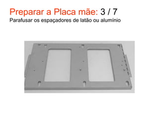 Preparar a Placa mãe: 3 / 7
Parafusar os espaçadores de latão ou alumínio
 