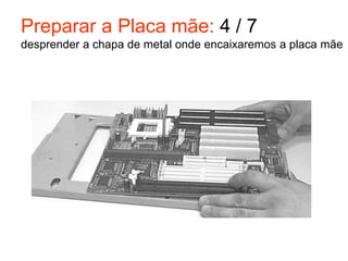 Preparar a Placa mãe: 4 / 7
desprender a chapa de metal onde encaixaremos a placa mãe
 