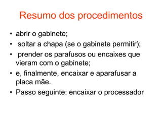 Resumo dos procedimentos
• abrir o gabinete;
• soltar a chapa (se o gabinete permitir);
• prender os parafusos ou encaixes que
  vieram com o gabinete;
• e, finalmente, encaixar e aparafusar a
  placa mãe.
• Passo seguinte: encaixar o processador
 
