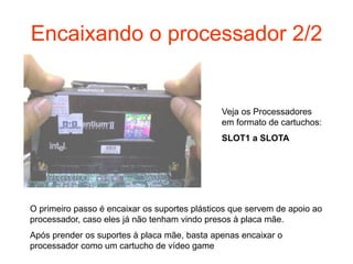 Encaixando o processador 2/2


                                               Veja os Processadores
                                               em formato de cartuchos:
                                               SLOT1 a SLOTA




O primeiro passo é encaixar os suportes plásticos que servem de apoio ao
processador, caso eles já não tenham vindo presos à placa mãe.
Após prender os suportes à placa mãe, basta apenas encaixar o
processador como um cartucho de vídeo game
 