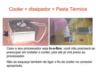 Cooler + dissipador + Pasta Térmica




Caso o seu processador seja In-a-Box, você não precisará se
preocupar em instalar o cooler, pois ele já virá preso ao
processador.
Não se esqueça também de ligar o fio do cooler no conector
apropriado.
 