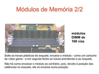 Módulos de Memória 2/2


                                                     módulos
                                                     DIMM de
                                                     168 vias



Solte as travas plásticas do soquete, encaixe o módulo - como um cartucho
de vídeo game - e em seguida feche as travas prendendo-o ao soquete.
Não há como encaixar o módulo ao contrário, pois, devido à posição das
saliências no soquete, ele só encaixa numa posição.
 