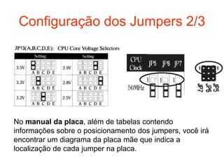 Configuração dos Jumpers 2/3




No manual da placa, além de tabelas contendo
informações sobre o posicionamento dos jumpers, você irá
encontrar um diagrama da placa mãe que indica a
localização de cada jumper na placa.
 