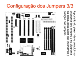 A posição do pino 1 deve coincidir no
Configuração dos Jumpers 3/3




                               esquema dos jumpers e no diagrama
                               da placa, para evitar que invertamos a
                               posição dos jumpers.
 