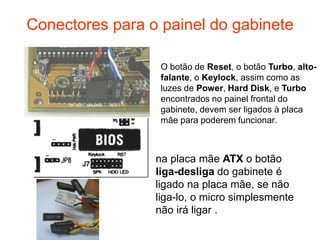 Conectores para o painel do gabinete

                  O botão de Reset, o botão Turbo, alto-
                  falante, o Keylock, assim como as
                  luzes de Power, Hard Disk, e Turbo
                  encontrados no painel frontal do
                  gabinete, devem ser ligados à placa
                  mãe para poderem funcionar.



                 na placa mãe ATX o botão
                 liga-desliga do gabinete é
                 ligado na placa mãe, se não
                 liga-lo, o micro simplesmente
                 não irá ligar .
 