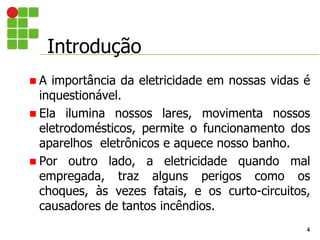 Introdução
4
 A importância da eletricidade em nossas vidas é
inquestionável.
 Ela ilumina nossos lares, movimenta nossos
eletrodomésticos, permite o funcionamento dos
aparelhos eletrônicos e aquece nosso banho.
 Por outro lado, a eletricidade quando mal
empregada, traz alguns perigos como os
choques, às vezes fatais, e os curto-circuitos,
causadores de tantos incêndios.
 