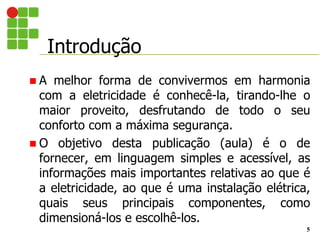 Introdução
5
 A melhor forma de convivermos em harmonia
com a eletricidade é conhecê-la, tirando-lhe o
maior proveito, desfrutando de todo o seu
conforto com a máxima segurança.
 O objetivo desta publicação (aula) é o de
fornecer, em linguagem simples e acessível, as
informações mais importantes relativas ao que é
a eletricidade, ao que é uma instalação elétrica,
quais seus principais componentes, como
dimensioná-los e escolhê-los.
 