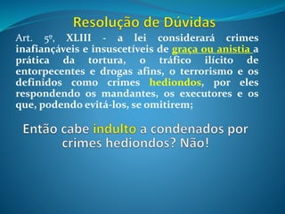 Art. 5º, XLIII - a lei considerará crimes
inafiançáveis e insuscetíveis de graça ou anistia a
prática da tortura, o tráfico ilícito de
entorpecentes e drogas afins, o terrorismo e os
definidos como crimes hediondos, por eles
respondendo os mandantes, os executores e os
que, podendo evitá-los, se omitirem;
 