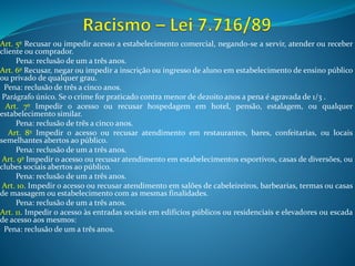 Art. 5º Recusar ou impedir acesso a estabelecimento comercial, negando-se a servir, atender ou receber
cliente ou comprador.
Pena: reclusão de um a três anos.
Art. 6º Recusar, negar ou impedir a inscrição ou ingresso de aluno em estabelecimento de ensino público
ou privado de qualquer grau.
Pena: reclusão de três a cinco anos.
Parágrafo único. Se o crime for praticado contra menor de dezoito anos a pena é agravada de 1/3 .
Art. 7º Impedir o acesso ou recusar hospedagem em hotel, pensão, estalagem, ou qualquer
estabelecimento similar.
Pena: reclusão de três a cinco anos.
Art. 8º Impedir o acesso ou recusar atendimento em restaurantes, bares, confeitarias, ou locais
semelhantes abertos ao público.
Pena: reclusão de um a três anos.
Art. 9º Impedir o acesso ou recusar atendimento em estabelecimentos esportivos, casas de diversões, ou
clubes sociais abertos ao público.
Pena: reclusão de um a três anos.
Art. 10. Impedir o acesso ou recusar atendimento em salões de cabeleireiros, barbearias, termas ou casas
de massagem ou estabelecimento com as mesmas finalidades.
Pena: reclusão de um a três anos.
Art. 11. Impedir o acesso às entradas sociais em edifícios públicos ou residenciais e elevadores ou escada
de acesso aos mesmos:
Pena: reclusão de um a três anos.
 