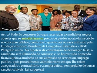 Art. 2o Poderão concorrer às vagas reservadas a candidatos negros
aqueles que se autodeclararem pretos ou pardos no ato da inscrição
no concurso público, conforme o quesito cor ou raça utilizado pela
Fundação Instituto Brasileiro de Geografia e Estatística - IBGE.
Parágrafo único. Na hipótese de constatação de declaração falsa, o
candidato será eliminado do concurso e, se houver sido nomeado,
ficará sujeito à anulação da sua admissão ao serviço ou emprego
público, após procedimento administrativo em que lhe sejam
assegurados o contraditório e a ampla defesa, sem prejuízo de outras
sanções cabíveis. Lei 12.990/14)
 