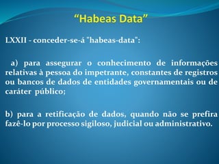LXXII - conceder-se-á "habeas-data":
a) para assegurar o conhecimento de informações
relativas à pessoa do impetrante, constantes de registros
ou bancos de dados de entidades governamentais ou de
caráter público;
b) para a retificação de dados, quando não se prefira
fazê-lo por processo sigiloso, judicial ou administrativo.
 
