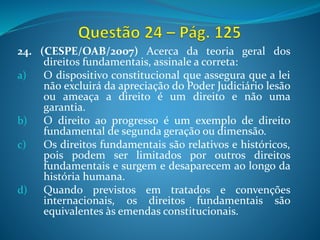 24. (CESPE/OAB/2007) Acerca da teoria geral dos
direitos fundamentais, assinale a correta:
a) O dispositivo constitucional que assegura que a lei
não excluirá da apreciação do Poder Judiciário lesão
ou ameaça a direito é um direito e não uma
garantia.
b) O direito ao progresso é um exemplo de direito
fundamental de segunda geração ou dimensão.
c) Os direitos fundamentais são relativos e históricos,
pois podem ser limitados por outros direitos
fundamentais e surgem e desaparecem ao longo da
história humana.
d) Quando previstos em tratados e convenções
internacionais, os direitos fundamentais são
equivalentes às emendas constitucionais.
 