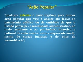 “qualquer cidadão é parte legítima para propor
ação popular que vise a anular ato lesivo ao
patrimônio público ou de entidade de que o
Estado participe, à moralidade administrativa, ao
meio ambiente e ao patrimônio histórico e
cultural, ficando o autor, salvo comprovada má-fé,
isento de custas judiciais e do ônus da
sucumbência”;
-
 