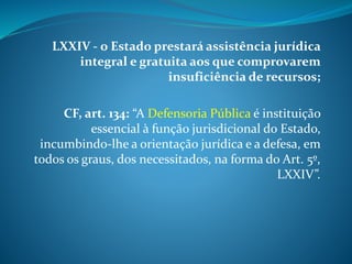 LXXIV - o Estado prestará assistência jurídica
integral e gratuita aos que comprovarem
insuficiência de recursos;
CF, art. 134: “A Defensoria Pública é instituição
essencial à função jurisdicional do Estado,
incumbindo-lhe a orientação jurídica e a defesa, em
todos os graus, dos necessitados, na forma do Art. 5º,
LXXIV”.
 