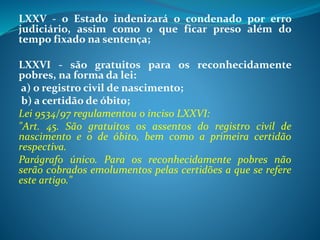 LXXV - o Estado indenizará o condenado por erro
judiciário, assim como o que ficar preso além do
tempo fixado na sentença;
LXXVI - são gratuitos para os reconhecidamente
pobres, na forma da lei:
a) o registro civil de nascimento;
b) a certidão de óbito;
Lei 9534/97 regulamentou o inciso LXXVI:
"Art. 45. São gratuitos os assentos do registro civil de
nascimento e o de óbito, bem como a primeira certidão
respectiva.
Parágrafo único. Para os reconhecidamente pobres não
serão cobrados emolumentos pelas certidões a que se refere
este artigo."
 