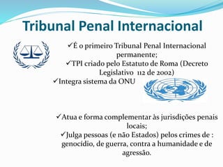 Tribunal Penal Internacional
É o primeiro Tribunal Penal Internacional
permanente;
TPI criado pelo Estatuto de Roma (Decreto
Legislativo 112 de 2002)
Integra sistema da ONU
Atua e forma complementar às jurisdições penais
locais;
Julga pessoas (e não Estados) pelos crimes de :
genocídio, de guerra, contra a humanidade e de
agressão.
 