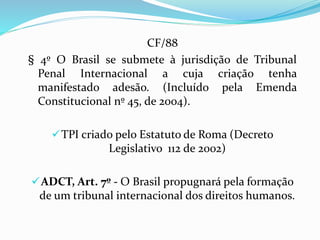 CF/88
§ 4º O Brasil se submete à jurisdição de Tribunal
Penal Internacional a cuja criação tenha
manifestado adesão. (Incluído pela Emenda
Constitucional nº 45, de 2004).
TPI criado pelo Estatuto de Roma (Decreto
Legislativo 112 de 2002)
ADCT, Art. 7º - O Brasil propugnará pela formação
de um tribunal internacional dos direitos humanos.
 