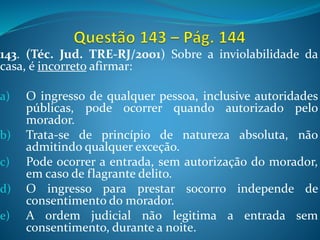 143. (Téc. Jud. TRE-RJ/2001) Sobre a inviolabilidade da
casa, é incorreto afirmar:
a) O ingresso de qualquer pessoa, inclusive autoridades
públicas, pode ocorrer quando autorizado pelo
morador.
b) Trata-se de princípio de natureza absoluta, não
admitindo qualquer exceção.
c) Pode ocorrer a entrada, sem autorização do morador,
em caso de flagrante delito.
d) O ingresso para prestar socorro independe de
consentimento do morador.
e) A ordem judicial não legitima a entrada sem
consentimento, durante a noite.
 