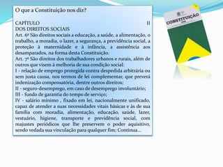 O que a Constituição nos diz?
CAPÍTULO II
DOS DIREITOS SOCIAIS
Art. 6º São direitos sociais a educação, a saúde, a alimentação, o
trabalho, a moradia, o lazer, a segurança, a previdência social, a
proteção à maternidade e à infância, a assistência aos
desamparados, na forma desta Constituição.
Art. 7º São direitos dos trabalhadores urbanos e rurais, além de
outros que visem à melhoria de sua condição social:
I - relação de emprego protegida contra despedida arbitrária ou
sem justa causa, nos termos de lei complementar, que preverá
indenização compensatória, dentre outros direitos;
II - seguro-desemprego, em caso de desemprego involuntário;
III - fundo de garantia do tempo de serviço;
IV - salário mínimo , fixado em lei, nacionalmente unificado,
capaz de atender a suas necessidades vitais básicas e às de sua
família com moradia, alimentação, educação, saúde, lazer,
vestuário, higiene, transporte e previdência social, com
reajustes periódicos que lhe preservem o poder aquisitivo,
sendo vedada sua vinculação para qualquer fim; Continua...
 